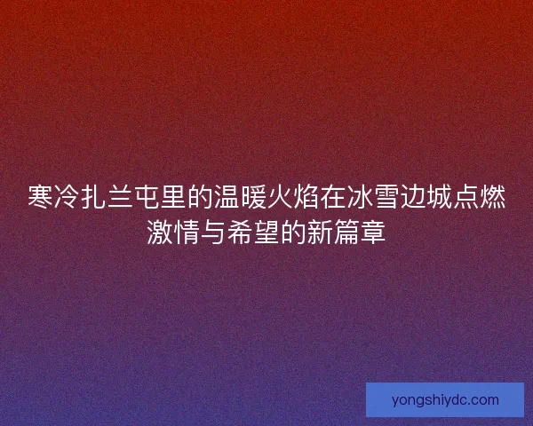 寒冷扎兰屯里的温暖火焰在冰雪边城点燃激情与希望的新篇章