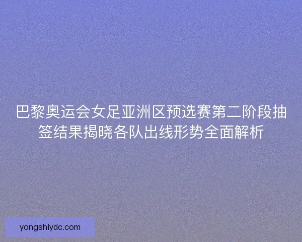 巴黎奥运会女足亚洲区预选赛第二阶段抽签结果揭晓各队出线形势全面解析 巴黎奥运会女足亚洲区预选赛第二阶段抽签结果揭晓各队出线形势全面解析